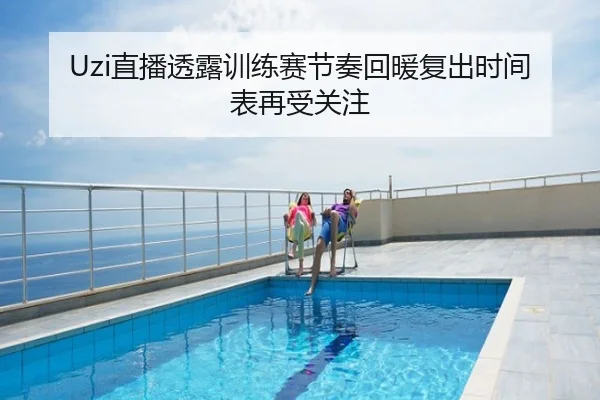 Uzi直播透露训练赛节奏回暖复出时间表再受关注