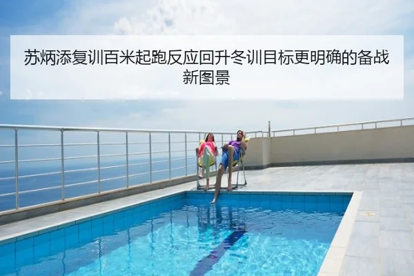 苏炳添复训百米起跑反应回升冬训目标更明确的备战新图景
