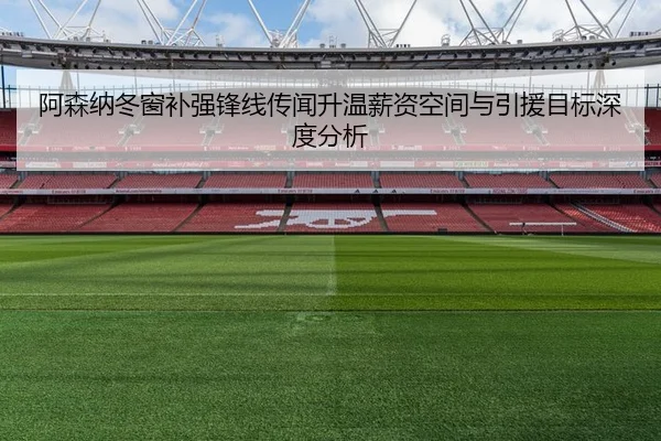 阿森纳冬窗补强锋线传闻升温薪资空间与引援目标深度分析