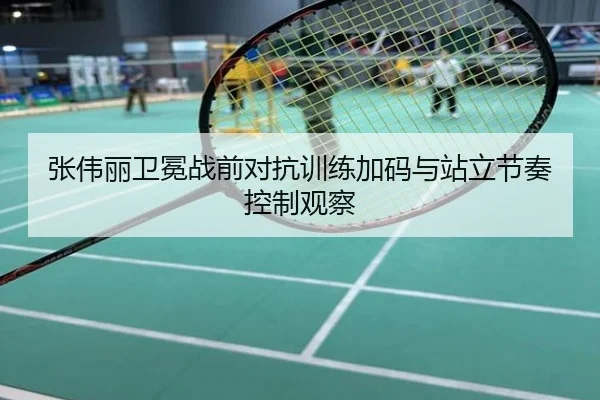 张伟丽卫冕战前对抗训练加码与站立节奏控制观察